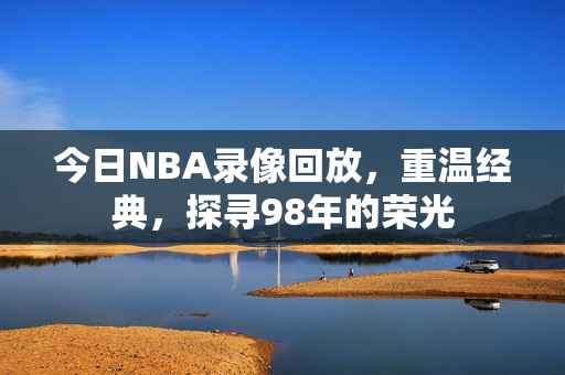 今日NBA录像回放，重温经典，探寻98年的荣光