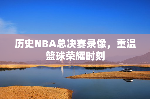 历史NBA总决赛录像，重温篮球荣耀时刻