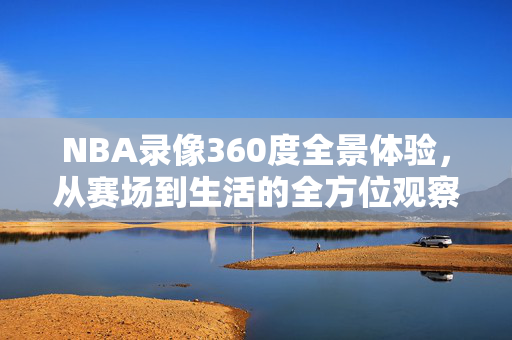 NBA录像360度全景体验,从赛场到生活的全方位观察