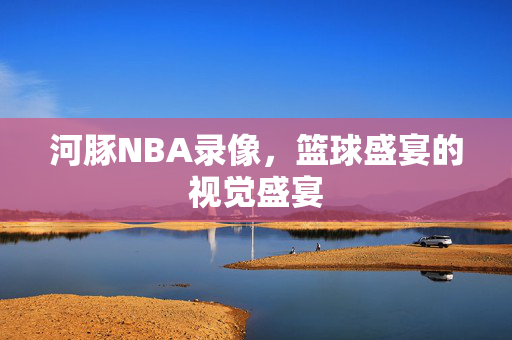 河豚NBA录像，篮球盛宴的视觉盛宴