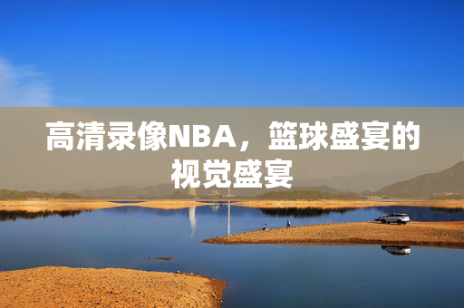 高清录像NBA，篮球盛宴的视觉盛宴