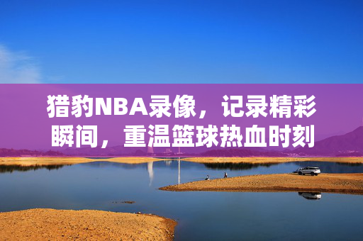 猎豹NBA录像，记录精彩瞬间，重温篮球热血时刻