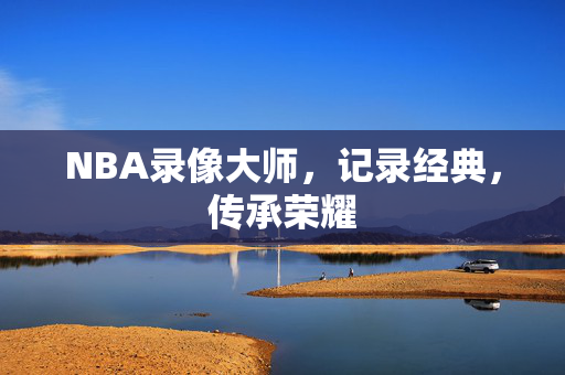 NBA录像大师，记录经典，传承荣耀