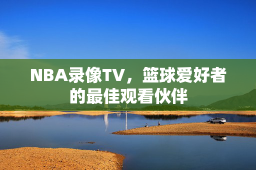 NBA录像TV，篮球爱好者的最佳观看伙伴