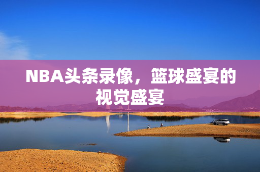 NBA头条录像，篮球盛宴的视觉盛宴