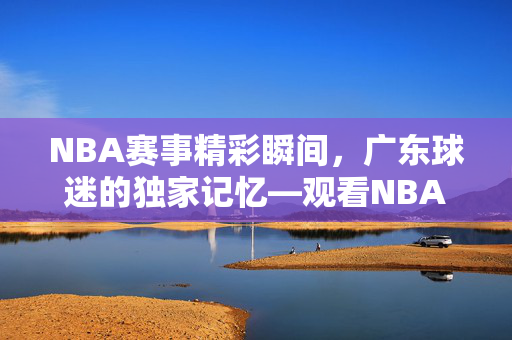 NBA赛事精彩瞬间，广东球迷的独家记忆—观看NBA录像的独特体验