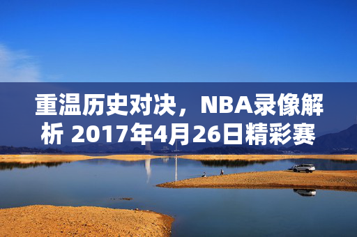 重温历史对决，NBA录像解析 2017年4月26日精彩赛事