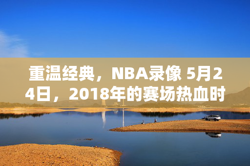 重温经典，NBA录像 5月24日，2018年的赛场热血时刻