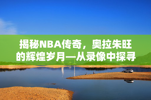 揭秘NBA传奇，奥拉朱旺的辉煌岁月—从录像中探寻无尽荣耀