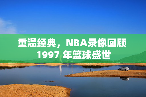 重温经典，NBA录像回顾 1997 年篮球盛世