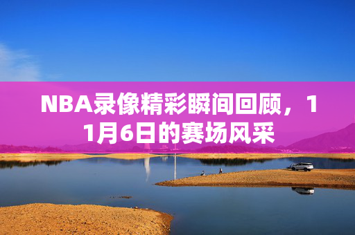 NBA录像精彩瞬间回顾，11月6日的赛场风采