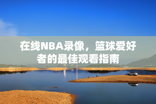在线NBA录像，篮球爱好者的最佳观看指南