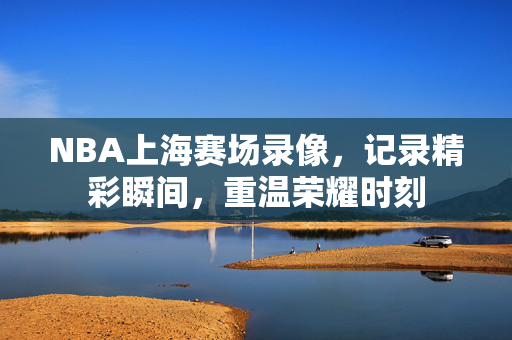 NBA上海赛场录像，记录精彩瞬间，重温荣耀时刻