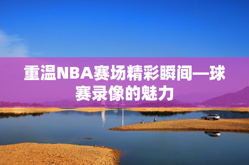 重温NBA赛场精彩瞬间—球赛录像的魅力