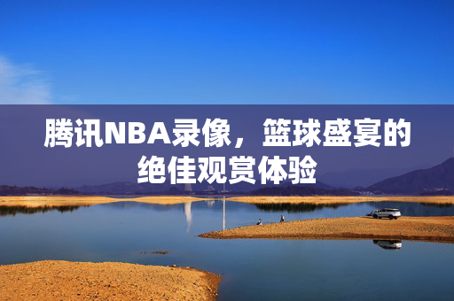 腾讯NBA录像，篮球盛宴的绝佳观赏体验