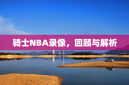 骑士NBA录像，回顾与解析