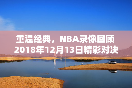 重温经典，NBA录像回顾 2018年12月13日精彩对决