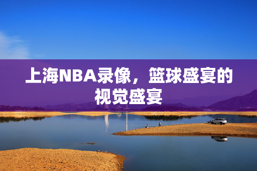 上海NBA录像，篮球盛宴的视觉盛宴