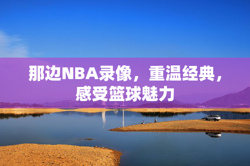 那边NBA录像，重温经典，感受篮球魅力