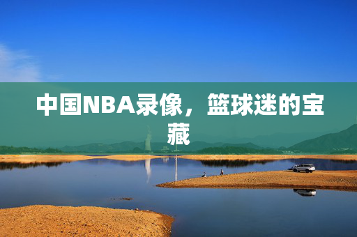 中国NBA录像，篮球迷的宝藏