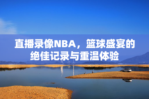 直播录像NBA，篮球盛宴的绝佳记录与重温体验