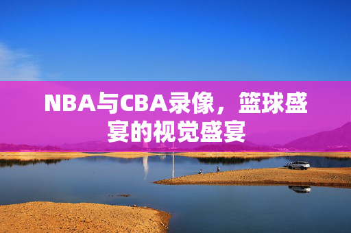 NBA与CBA录像，篮球盛宴的视觉盛宴