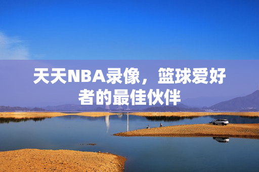 天天NBA录像，篮球爱好者的最佳伙伴