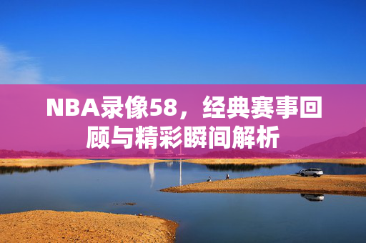 NBA录像58，经典赛事回顾与精彩瞬间解析