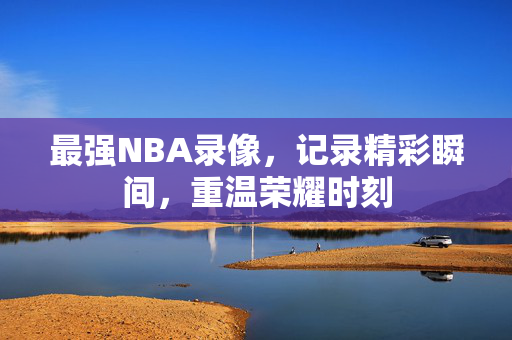 最强NBA录像，记录精彩瞬间，重温荣耀时刻