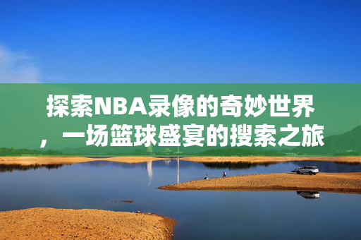 探索NBA录像的奇妙世界，一场篮球盛宴的搜索之旅