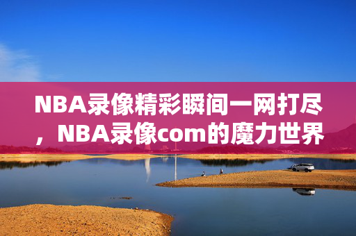 NBA录像精彩瞬间一网打尽，NBA录像com的魔力世界