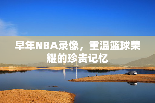 早年NBA录像，重温篮球荣耀的珍贵记忆