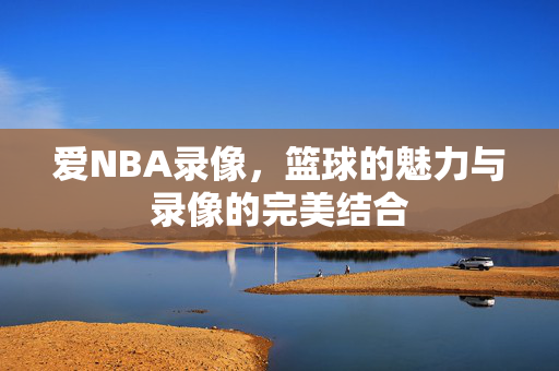 爱NBA录像,篮球的魅力与录像的完美结合