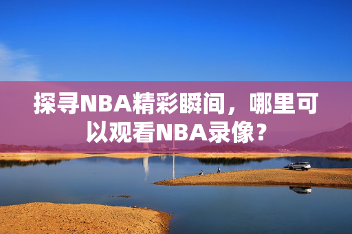 探寻NBA精彩瞬间,哪里可以观看NBA录像?