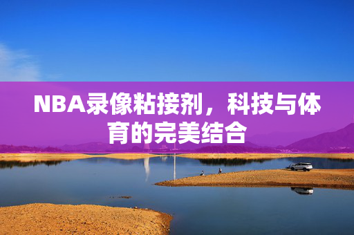 NBA录像粘接剂，科技与体育的完美结合