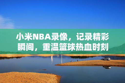 小米NBA录像,记录精彩瞬间,重温篮球热血时刻