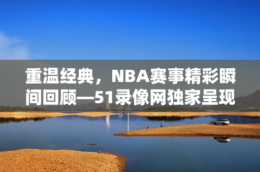 重温经典，NBA赛事精彩瞬间回顾—51录像网独家呈现