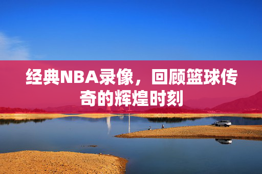 经典NBA录像，回顾篮球传奇的辉煌时刻