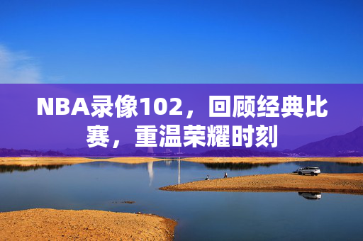 NBA录像102，回顾经典比赛，重温荣耀时刻