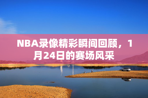 NBA录像精彩瞬间回顾,1月24日的赛场风采