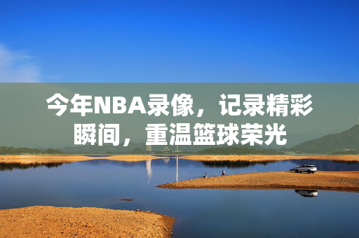 今年NBA录像，记录精彩瞬间，重温篮球荣光