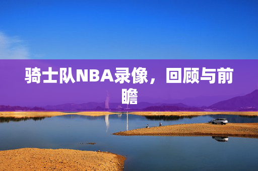 骑士队NBA录像，回顾与前瞻