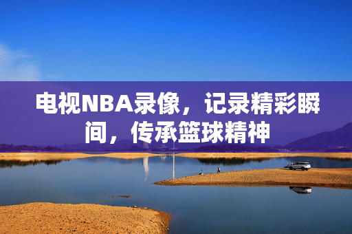 电视NBA录像，记录精彩瞬间，传承篮球精神