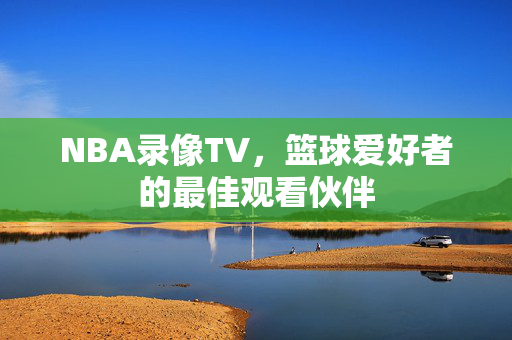 NBA录像TV，篮球爱好者的最佳观看伙伴