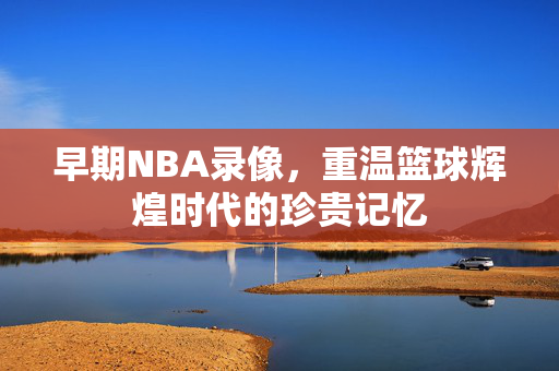 早期NBA录像，重温篮球辉煌时代的珍贵记忆
