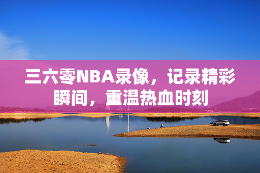 三六零NBA录像,记录精彩瞬间,重温热血时刻