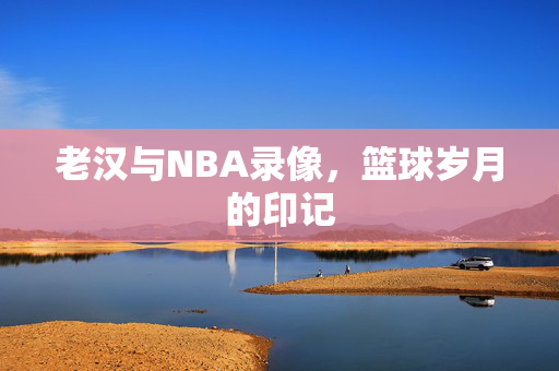 老汉与NBA录像,篮球岁月的印记