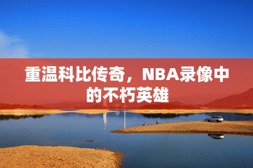 重温科比传奇,NBA录像中的不朽英雄