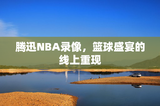 腾迅NBA录像,篮球盛宴的线上重现