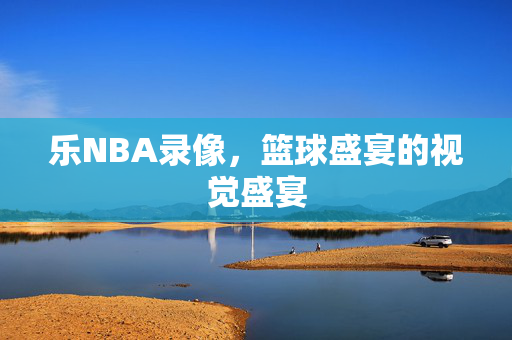 乐NBA录像,篮球盛宴的视觉盛宴